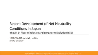 Recent Development of Net Neutrality
Conditions in Japan
Impact of Fiber Wholesale and Long-term Evolution (LTE)
Toshiya JITSUZUMI, D.Sc.,
Kyushu University
T. JITSUZUMI@The26th EuropeanRegionalITS (SanLorenzode El Escorial,Spain, June 24-27, 2015) 1
 