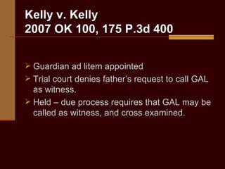 Kelly v. Kelly 2007 OK 100, 175 P.3d 400 Guardian ad litem appointed Trial court denies father’s request to call GAL as witness. Held – due process requires that GAL may be called as witness, and cross examined. 