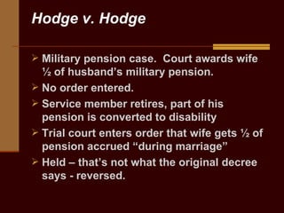 Hodge v. Hodge Military pension case.  Court awards wife ½ of husband’s military pension.  No order entered. Service member retires, part of his pension is converted to disability  Trial court enters order that wife gets ½ of pension accrued “during marriage” Held – that’s not what the original decree says - reversed.  
