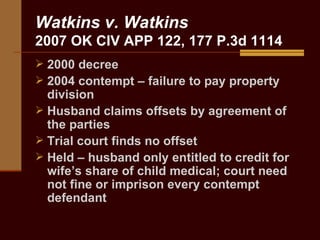 Watkins v. Watkins 2007 OK CIV APP 122, 177 P.3d 1114 2000 decree 2004 contempt – failure to pay property division Husband claims offsets by agreement of the parties Trial court finds no offset Held – husband only entitled to credit for wife’s share of child medical; court need not fine or imprison every contempt defendant 