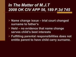 In The Matter of M.J.T 2008 OK CIV APP 56, 189 P.3d 745 Name change issue – trial court changed surname to father’s Held – no evidence that name change serves child’s best interests Fulfilling parental responsibilities does not entitle parent to have child carry surname.  