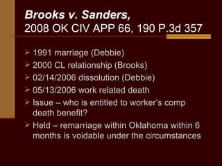 Brooks v. Sanders, 2008 OK CIV APP 66, 190 P.3d 357 1991 marriage (Debbie) 2000 CL relationship (Brooks) 02/14/2006 dissolution (Debbie) 05/13/2006 work related death Issue – who is entitled to worker’s comp death benefit? Held – remarriage within Oklahoma within 6 months is voidable under the circumstances 