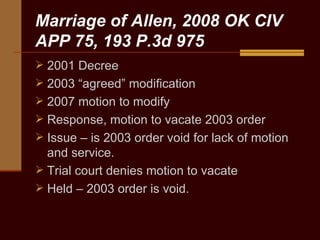 Marriage of Allen, 2008 OK CIV APP 75, 193 P.3d 975 2001 Decree 2003 “agreed” modification 2007 motion to modify Response, motion to vacate 2003 order Issue – is 2003 order void for lack of motion and service. Trial court denies motion to vacate Held – 2003 order is void. 