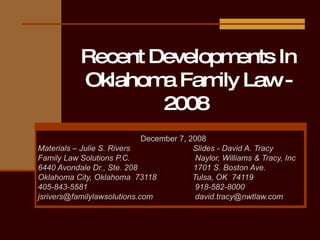 Recent Developments In Oklahoma Family Law - 2008  December 7, 2008 Materials – Julie S. Rivers  Slides - David A. Tracy Family Law Solutions P.C.  Naylor, Williams & Tracy, Inc 6440 Avondale Dr., Ste. 208  1701 S. Boston Ave. Oklahoma City, Oklahoma  73118  Tulsa, OK  74119 405-843-5581  918-582-8000 [email_address]   [email_address] 