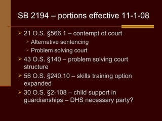 SB 2194 – portions effective 11-1-08 21 O.S. §566.1 – contempt of court Alternative sentencing Problem solving court 43 O.S. §140 – problem solving court structure 56 O.S. §240.10 – skills training option expanded 30 O.S. §2-108 – child support in guardianships – DHS necessary party? 