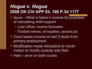 Hogue v. Hogue 2008 OK CIV APP 63, 190 P.3d 1177 Issue – What is father’s income for purposes of calculating child support Loan officer, income fluctuates Football referee, oil royalties, second job Court bases income on last 3 stubs from primary employment. Modification made retroactive to month motion to modify custody was filed.  Held – error on both counts 