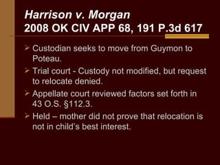Harrison v. Morgan  2008 OK CIV APP 68, 191 P.3d 617 Custodian seeks to move from Guymon to Poteau. Trial court - Custody not modified, but request to relocate denied.  Appellate court reviewed factors set forth in 43 O.S. §112.3. Held – mother did not prove that relocation is not in child’s best interest. 