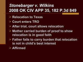 Stonebarger v. Wilkins 2008 OK CIV APP 35, 182 P.3d 849 Relocation to Texas Court enters TRO After trial, court allows relocation Mother carried burden of proof to show relocation is in good faith Father fails to carry burden that relocation is not in child’s best interest Affirmed  