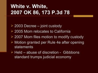 White v. White,  2007 OK 86, 173 P.3d 78 2003 Decree – joint custody 2005 Mom relocates to California  2007 Mom files motion to modify custody Motion granted per Rule 4e after opening statements Held – abuse of discretion -  Gibbbons standard trumps judicial economy 