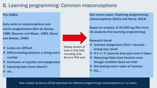 B. Learning programming: Common misconceptions
One recent paper: Exploring programming
misconceptions (Sirkia and Sorva, 2014)
Based on analysis of 24,000 log files from
UG students first learning programming:
Research found:
 Inverted assignment (first = second) -
wrong way round
 If X == Y: (execute then part even if false)
 Returning False from function even
though condition does not hold
 Not storing return value of function
 Etc….
The 1980s
Early work on misconceptions and
novice programmers (Ben du Boulay,
1986, Bayman and Mayer, 1983, Bonar
and Solway, 1985)
 Loops are difficult
 Differentiating between a string and a
number
 Confusion of equality and assignment
 Inputting data (from where?)
 etc…
Steady stream of
work in this field,
including Juha
Sorva’s PhD work
New chapter by Sorva (2018) describes 41 different programming misconceptions (in my book)
 