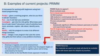 B: Examples of current projects: PRIMM
A framework for working with beginners using text-
based programming:
Predict – given a working program, what do you think
it will do? (function)
Run – run it and test your prediction
Investigate – get into the nitty gritty. What does each
line of code mean? (structure). Lots of activities here:
trace, annotate, explain, talk about, identify parts,
etc….
Modify – edit the program to make it do different
things (function)
Make – design a new program that uses the same
nitty gritty but that solves a new problem (function).
PRIMM Study (to appear!)
Mixed-methods study
Part A: Quasi-experimental design
14 KS3 teachers
180 students in control group (11-13)
493 students in experimental group (11-13)
Pre-test and post-test
Findings:
- Statistically significant difference between post-tests of control
and experimental groups
Part B: Co-generation, design-based research with teachers
10 interviews, 1 focus group, and teacher journals
Understanding why the approach works
Themes emerged around:
- Differentiation and increased accessibility
- Influence of language and talk
Theoretical framework
• Drawing on Vygotsky and social constructivism
• Concept of mediation is used to explain how the program begins on
the social plane then moves to cognitive plane and to being
understood by the learner
• This is similar to the Use-Modify-Create approach it builds on
PRIMM Materials
The materials we used in our study will shortly be available
online with lesson plans for adaption by teachers
 
