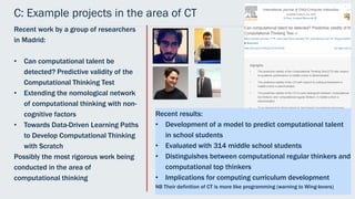 C: Example projects in the area of CT
Recent work by a group of researchers
in Madrid:
• Can computational talent be
detected? Predictive validity of the
Computational Thinking Test
• Extending the nomological network
of computational thinking with non-
cognitive factors
• Towards Data-Driven Learning Paths
to Develop Computational Thinking
with Scratch
Possibly the most rigorous work being
conducted in the area of
computational thinking
Recent results:
• Development of a model to predict computational talent
in school students
• Evaluated with 314 middle school students
• Distinguishes between computational regular thinkers and
computational top thinkers
• Implications for computing curriculum development
NB Their definition of CT is more like programming (warning to Wing-lovers)
 