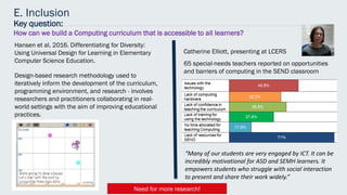 E. Inclusion
Catherine Elliott, presenting at LCERS
Key question:
How can we build a Computing curriculum that is accessible to all learners?
Hansen et al, 2016. Differentiating for Diversity:
Using Universal Design for Learning in Elementary
Computer Science Education.
Design-based research methodology used to
iteratively inform the development of the curriculum,
programming environment, and research - involves
researchers and practitioners collaborating in real-
world settings with the aim of improving educational
practices.
65 special-needs teachers reported on opportunities
and barriers of computing in the SEND classroom
“Many of our students are very engaged by ICT. It can be
incredibly motivational for ASD and SEMH learners. It
empowers students who struggle with social interaction
to present and share their work widely.”
Need for more research!
 