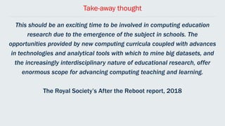 Take-away thought
This should be an exciting time to be involved in computing education
research due to the emergence of the subject in schools. The
opportunities provided by new computing curricula coupled with advances
in technologies and analytical tools with which to mine big datasets, and
the increasingly interdisciplinary nature of educational research, offer
enormous scope for advancing computing teaching and learning.
The Royal Society’s After the Reboot report, 2018
 