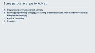 Some particular areas to look at
A. Programming environments for beginners
B. Learning programming: pedagogy (inc tracing, threshold concepts, PRIMM and misconceptions)
C. Computational thinking
D. Physical computing
E. Inclusion
 