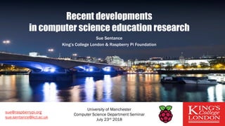 Recent developments
in computer science education research
Sue Sentance
King’s College London & Raspberry Pi Foundation
sue@raspberrypi.org
sue.sentance@kcl.ac.uk
University of Manchester
Computer Science Department Seminar
July 23rd 2018
 