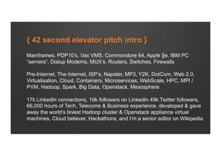 { 42 second elevator pitch intro }
Mainframes, PDP10’s, Vax VMS, Commondore 64, Apple ][e, IBM PC
“servers”, Dialup Modems, MUX’s, Routers, Switches, Firewalls
Pre-Internet, The Internet, ISP’s, Napster, MP3, Y2K, DotCom, Web 2.0,
Virtualisation, Cloud, Containers, Microservices, WebScale, HPC, MPI /
PVM, Hadoop, Spark, Big Data, Openstack, Mesosphere
17k LinkedIn connections, 19k followers on LinkedIn 49k Twitter followers,
66,000 hours of Tech, Telecoms & Business experience, developed & gave
away the world’s tiniest Hadoop cluster & Openstack appliance virtual
machines, Cloud believer, Hackathons, and I’m a senior editor on Wikipedia
 