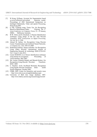 IJRET: International Journal of Research in Engineering and Technology eISSN: 2319-1163 | pISSN: 2321-7308
__________________________________________________________________________________________
Volume: 02 Issue: 11 | Nov-2013, Available @ http://www.ijret.org 270
[7] W Kong, D.Zhang. Accurate Iris Segmentation based
on novel reflection and eyelash detection model.
Proceedings of 2001 International Symposium on
Intelligent Multimedia, Video and speech Processing,
Hong Kong,2001
[8] Li Ma, Yunhong wang, Tieniu Tan. Iris Recognition
Based on Multichannel Gabor Filtering. The 5th
Asian Conference on Computer Vision, 23—25 January
20002, Melbourne Australia.
[9] W.W. Boles and B. Boashash. A Human Identification
Technique Using Image of the Iris And Wavelet
Transform. IEEE Transactions on Signal Processing,
Vol. 46, No. 4, 1998.
[10] Ahmad M. Sarhan. Iris Recognition Using Discrete
Cosine Transformation and Artificial Neural Networks.
J. Computer Sci., 5(5): 369-373,2009
[11] Kshamaraj Gulmire, Sanjay Ganorkar. Iris Recognition
Using Gabor Wavelet. International Journal of
Engineering Research & technology ISSN:2278-0181
Vol. 1 Issue 5, July-2012.
[12] Lionel MARTIN et al. Person identification technique
using human iris recognition. Proceeding of
vision interface. May 2002.
[13] Ms. Lenina Vithalrao Birgale and Manesh Kokare. Iris
Recognition Using Discrete Wavelent Transform.
IEEE- 2009.
[14] C. Sanchez- Avila. Iris-Based Biometric Recognition
Using Dyadic Wavelet Transform. IEEE AESS
System Magazine. October 2002.
[15] CSBR, 2005. Center for biometrics and security resea
http://www.cbsr.ia.ac.cn/english/database.aspx.
[16] University of Bath Irirs image database, 2007.
http://www.bath.ac.uk/elu-eng/research/sipg/irisweb/
 