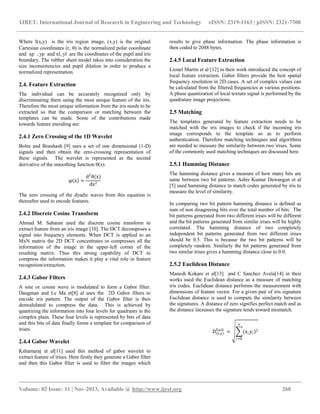 IJRET: International Journal of Research in Engineering and Technology eISSN: 2319-1163 | pISSN: 2321-7308
__________________________________________________________________________________________
Volume: 02 Issue: 11 | Nov-2013, Available @ http://www.ijret.org 268
Where I(x,y) is the iris region image, (x,y) is the original
Cartesian coordinates (r, ) is the normalized polar coordinate
and xp , yp and xl, yl are the coordinates of the pupil and iris
boundary. The rubber sheet model takes into consideration the
size inconsistencies and pupil dilation in order to produce a
normalized representation.
2.4. Feature Extraction
The individual can be accurately recognized only by
discriminating them using the most unique feature of the iris.
Therefore the most unique information from the iris needs to be
extracted so that the comparison or matching between the
templates can be made. Some of the contributions made
towards feature encoding are:
2.4.1 Zero Crossing of the 1D Wavelet
Boles and Boashash [9] uses a set of one dimensional (1-D)
signals and then obtain the zero-crossing representation of
these signals. The wavelet is represented as the second
derivative of the smoothing function (x).
φ x =
d2
θ(x)
dx2
The zero crossing of the dyadic waves from this equation is
thereafter used to encode features.
2.4.2 Discrete Cosine Transform
Ahmad M. Saharan used the discrete cosine transform to
extract feature from an iris image [10]. The DCT decomposes a
signal into frequency elements. When DCT is applied to an
MxN matrix the 2D DCT concentrates or compresses all the
information of the image in the upper-left corner of the
resulting matrix. Thus this strong capability of DCT to
compress the information makes it play a vital role in feature
recognition/extraction.
2.4.3 Gabor Filters
A sine or cosine wave is modulated to form a Gabor filter.
Daugman and Le Ma et[8] al uses the 2D Gabor filters to
encode iris pattern. The output of the Gabor filter is then
demodulated to compress the data. This is achieved by
quantizing the information into four levels for quadrants in the
complex plain. These four levels is represented by bits of data
and this bits of data finally forms a template for comparison of
irises.
2.4.4 Gabor Wavelet
Kshamaraj et al[11] used this method of gabor wavelet to
extract feature of irises. Here firstly they generate a Gabor filter
and then this Gabor filter is used to filter the images which
results to give phase information. The phase information is
then coded to 2048 bytes.
2.4.5 Local Feature Extraction
Lionel Martin et al [12] in their work introduced the concept of
local feature extraction. Gabor filters provide the best spatial
frequency resolution in 2D cases. A set of complex values can
be calculated from the filtered frequencies at various positions.
A phase quantization of local texture signal is performed by the
quadrature image projections.
2.5 Matching
The templates generated by feature extraction needs to be
matched with the iris images to check if the incoming iris
image corresponds to the template so as to perform
authentication. Therefore matching techniques and algorithms
are needed to measure the similarity between two irises. Some
of the commonly used matching techniques are discussed here.
2.5.1 Hamming Distance
The hamming distance gives a measure of how many bits are
same between two bit patterns. Ashis Kumar Dewangan et al
[5] used hamming distance to match codes generated by iris to
measure the level of similarity.
In comparing two bit pattern hamming distance is defined as
sum of non disagreeing bits over the total number of bits. The
bit patterns generated from two different irises will be different
and the bit patterns generated from similar irises will be highly
correlated. The hamming distance of two completely
independent bit patterns generated from two different irises
should be 0.5. This is because the two bit patterns will be
completely random. Similarly the bit patterns generated from
two similar irises gives a hamming distance close to 0.0.
2.5.2 Euclidean Distance
Manesh Kokare et al[13] and C Sanchez Avela[14] in their
works used the Euclidean distance as a measure of matching
iris codes. Euclidean distance performs the measurement with
dimensions of feature vector. For a given pair of iris signature
Euclidean distance is used to compute the similarity between
the signatures. A distance of zero signifies perfect match and as
the distance increases the signature tends toward mismatch.
D x,y
Eucli
= (xi,yi)2
n
i=0
 