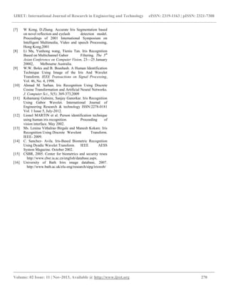 IJRET: International Journal of Research in Engineering and Technology eISSN: 2319-1163 | pISSN: 2321-7308
__________________________________________________________________________________________
Volume: 02 Issue: 11 | Nov-2013, Available @ http://www.ijret.org 270
[7] W Kong, D.Zhang. Accurate Iris Segmentation based
on novel reflection and eyelash detection model.
Proceedings of 2001 International Symposium on
Intelligent Multimedia, Video and speech Processing,
Hong Kong,2001
[8] Li Ma, Yunhong wang, Tieniu Tan. Iris Recognition
Based on Multichannel Gabor Filtering. The 5th
Asian Conference on Computer Vision, 23—25 January
20002, Melbourne Australia.
[9] W.W. Boles and B. Boashash. A Human Identification
Technique Using Image of the Iris And Wavelet
Transform. IEEE Transactions on Signal Processing,
Vol. 46, No. 4, 1998.
[10] Ahmad M. Sarhan. Iris Recognition Using Discrete
Cosine Transformation and Artificial Neural Networks.
J. Computer Sci., 5(5): 369-373,2009
[11] Kshamaraj Gulmire, Sanjay Ganorkar. Iris Recognition
Using Gabor Wavelet. International Journal of
Engineering Research & technology ISSN:2278-0181
Vol. 1 Issue 5, July-2012.
[12] Lionel MARTIN et al. Person identification technique
using human iris recognition. Proceeding of
vision interface. May 2002.
[13] Ms. Lenina Vithalrao Birgale and Manesh Kokare. Iris
Recognition Using Discrete Wavelent Transform.
IEEE- 2009.
[14] C. Sanchez- Avila. Iris-Based Biometric Recognition
Using Dyadic Wavelet Transform. IEEE AESS
System Magazine. October 2002.
[15] CSBR, 2005. Center for biometrics and security resea
http://www.cbsr.ia.ac.cn/english/database.aspx.
[16] University of Bath Irirs image database, 2007.
http://www.bath.ac.uk/elu-eng/research/sipg/irisweb/
 