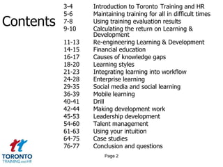 	3-4 Introduction to Toronto 	Training and HR	5-6	Maintaining training for all in difficult times	7-8	Using training evaluation results	9-10	Calculating the return on Learning & 			Development	11-13	Re-engineering Learning & Development	14-15	Financial education	16-17	Causes of knowledge gaps	18-20	Learning styles21-23	Integrating learning into workflow24-28	Enterprise learning	29-35	Social media and social learning	36-39	Mobile learning40-41	Drill42-44	Making development work45-53	Leadership development54-60	Talent management	61-63	Using your intuition	64-75	Case studies76-77	Conclusion and questionsContentsPage 2