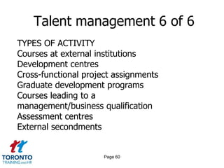 Page 58Talent management 4 of 6WAYS TO MEASURE EFFECTIVENESS OF INITIATIVESFeedback from employees involved in talentmanagement initiativesFeedback from line managers Implementation of formal succession plans Retention of those identified as 'high potential' The number of people promoted internally Anecdotally – observation of changes 