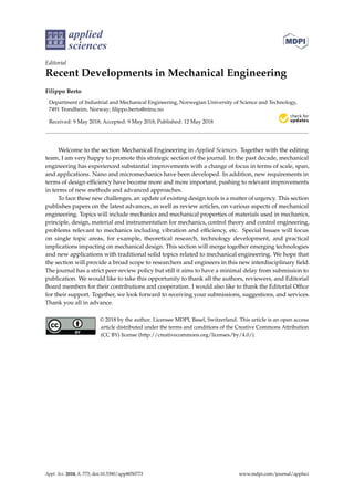 applied
sciences
Editorial
Recent Developments in Mechanical Engineering
Filippo Berto
Department of Industrial and Mechanical Engineering, Norwegian University of Science and Technology,
7491 Trondheim, Norway; ﬁlippo.berto@ntnu.no
Received: 9 May 2018; Accepted: 9 May 2018; Published: 12 May 2018
Welcome to the section Mechanical Engineering in Applied Sciences. Together with the editing
team, I am very happy to promote this strategic section of the journal. In the past decade, mechanical
engineering has experienced substantial improvements with a change of focus in terms of scale, span,
and applications. Nano and micromechanics have been developed. In addition, new requirements in
terms of design efﬁciency have become more and more important, pushing to relevant improvements
in terms of new methods and advanced approaches.
To face these new challenges, an update of existing design tools is a matter of urgency. This section
publishes papers on the latest advances, as well as review articles, on various aspects of mechanical
engineering. Topics will include mechanics and mechanical properties of materials used in mechanics,
principle, design, material and instrumentation for mechanics, control theory and control engineering,
problems relevant to mechanics including vibration and efﬁciency, etc. Special Issues will focus
on single topic areas, for example, theoretical research, technology development, and practical
implications impacting on mechanical design. This section will merge together emerging technologies
and new applications with traditional solid topics related to mechanical engineering. We hope that
the section will provide a broad scope to researchers and engineers in this new interdisciplinary ﬁeld.
The journal has a strict peer-review policy but still it aims to have a minimal delay from submission to
publication. We would like to take this opportunity to thank all the authors, reviewers, and Editorial
Board members for their contributions and cooperation. I would also like to thank the Editorial Ofﬁce
for their support. Together, we look forward to receiving your submissions, suggestions, and services.
Thank you all in advance.
© 2018 by the author. Licensee MDPI, Basel, Switzerland. This article is an open access
article distributed under the terms and conditions of the Creative Commons Attribution
(CC BY) license (http://creativecommons.org/licenses/by/4.0/).
Appl. Sci. 2018, 8, 773; doi:10.3390/app8050773 www.mdpi.com/journal/applsci
 