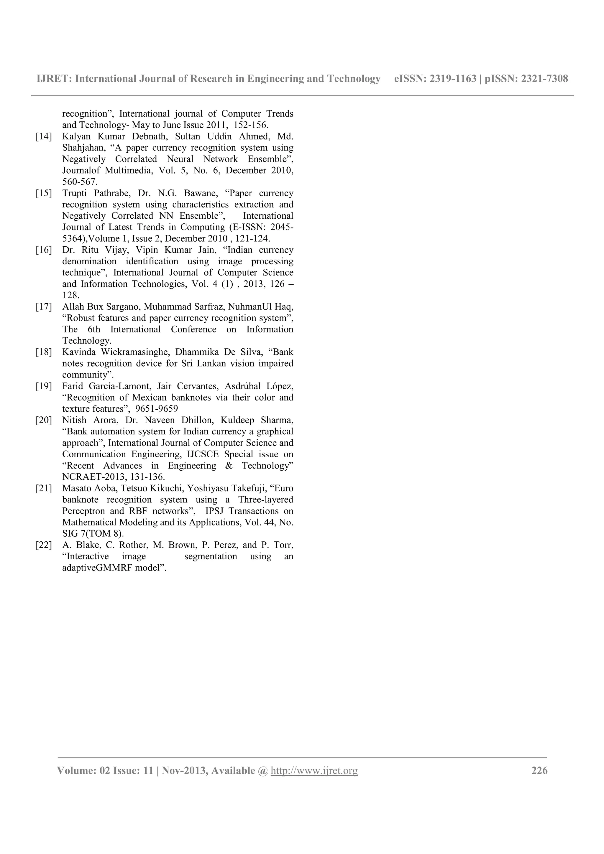 IJRET: International Journal of Research in Engineering and Technology eISSN: 2319-1163 | pISSN: 2321-7308
__________________________________________________________________________________________
Volume: 02 Issue: 11 | Nov-2013, Available @ http://www.ijret.org 226
recognition”, International journal of Computer Trends
and Technology- May to June Issue 2011, 152-156.
[14] Kalyan Kumar Debnath, Sultan Uddin Ahmed, Md.
Shahjahan, “A paper currency recognition system using
Negatively Correlated Neural Network Ensemble”,
Journalof Multimedia, Vol. 5, No. 6, December 2010,
560-567.
[15] Trupti Pathrabe, Dr. N.G. Bawane, “Paper currency
recognition system using characteristics extraction and
Negatively Correlated NN Ensemble”, International
Journal of Latest Trends in Computing (E-ISSN: 2045-
5364),Volume 1, Issue 2, December 2010 , 121-124.
[16] Dr. Ritu Vijay, Vipin Kumar Jain, “Indian currency
denomination identification using image processing
technique”, International Journal of Computer Science
and Information Technologies, Vol. 4 (1) , 2013, 126 –
128.
[17] Allah Bux Sargano, Muhammad Sarfraz, NuhmanUl Haq,
“Robust features and paper currency recognition system”,
The 6th International Conference on Information
Technology.
[18] Kavinda Wickramasinghe, Dhammika De Silva, “Bank
notes recognition device for Sri Lankan vision impaired
community”.
[19] Farid García-Lamont, Jair Cervantes, Asdrúbal López,
“Recognition of Mexican banknotes via their color and
texture features”, 9651-9659
[20] Nitish Arora, Dr. Naveen Dhillon, Kuldeep Sharma,
“Bank automation system for Indian currency a graphical
approach”, International Journal of Computer Science and
Communication Engineering, IJCSCE Special issue on
“Recent Advances in Engineering & Technology”
NCRAET-2013, 131-136.
[21] Masato Aoba, Tetsuo Kikuchi, Yoshiyasu Takefuji, “Euro
banknote recognition system using a Three-layered
Perceptron and RBF networks”, IPSJ Transactions on
Mathematical Modeling and its Applications, Vol. 44, No.
SIG 7(TOM 8).
[22] A. Blake, C. Rother, M. Brown, P. Perez, and P. Torr,
“Interactive image segmentation using an
adaptiveGMMRF model”.
 