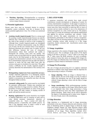 IJRET: International Journal of Research in Engineering and Technology eISSN: 2319-1163 | pISSN: 2321-7308
__________________________________________________________________________________________
Volume: 02 Issue: 11 | Nov-2013, Available @ http://www.ijret.org 223
• Matching Algorithm- Thisstepclassifies or recognizes
currency notes of different denomination based on the
various unique features extracted.
1.2 Potential Applications
Recent years have seen an increased interest in currency
recognition system worldwide. And this is because of the
various potential applications it has. Few of them are mentioned
below:
• Assisting visually impaired people-There is a strong need
for assisting visually impaired people because one specific
difficulty that a blind person would encounter is to know
the value of the currency or bill he or she is holding [1].
Although these visually impaired people can distinguish
between two different denominations using the different
size of notes, but the size variation alone is not enough to
flawlessly determine the currency note. In reality, the very
little difference between the sizes of consecutive
denominations makes them confused and unable to
distinguish the currency notes from one another. The
currency notes are provided with few special identification
marks only for the blind people so that they may easily
recognize the denomination correctly. Every currency note
has its denomination engraved at the top right end which is
sensitive to touch, but this mark fades away after the
currency note goes in circulation for some time. This again
creates a difficulty for the visually impaired people to
correctly determine the denomination of the currency note
[2].
• Distinguishing original note from counterfeit currency-
Another important application is to distinguish original
note from counterfeit currency so that it would be very
helpful in encountering the counterfeit note that is flowing
throughout Indian economy.
• Automatic selling-goods-The system must be very helpful
for automatic selling goods. Vendors may sometimes get
confuse when there is a huge crowd in a market. There is a
possibility of being miscalculation on some of the goods.
So the system will help vendors in keeping records of
goods sold and the amount received.
• Banking Applications-The system should be very helpful
in banking application such as counting of notes and its
value during monetary transactions, detection of
counterfeit notes, etc. Such a system will make the
banking process a trustworthy and reliable process. As
time is the important factor in today’s world so such
system will be helpful in saving time too.
2. RELATED WORK
A numerous researchers and scientist have made several
contributions towards development or designing of system for
currency denomination recognition. In this paper we present an
overview of such recent developments. Most of the work done in
recent years have been successful in achieving 90% or more of
accuracy and are mostly confined to one or two dimensions of
currency recognition viz. color, texture and so on. The purpose
of our paper is to study the techniques and methods implemented
and applied by previous researchers and scholars. Unlike
previous reviews, this paper concentrates on very recent
developments, particularly in the field of currency recognition.
This paper will also be focusing primarily on currency detection
system including various steps involved in it like image
acquisition, feature extraction and classification system using
various algorithm.
2.1 Image Acquisition:
Image acquisition is the creation of digital image, typically from
a physical scene. The co-ordinates of the pixels of the digital
image in 2D form is given by 1st
and 2nd
index of an array and
the 3rd
index stores the RGB intensities for each co-ordinate.
Each element of array then stores an unsigned 8-bit integer [2].
Once the images are obtained, they were further processed using
programs to extract whatever information is desired.
2.2 Image Pre-Processing:
The aim of image pre-processing [3] is to suppress undesired
distortions or enhance some image features that are important for
further processing or analysis. It includes
• Image adjusting -When an image is obtained from a
digital camera, the size of the image is too big. In order to
reduce the calculation, the size of the image should be
reduced. Image adjusting is done with the help of image
interpolation.
• Image smoothening- While performingimage transfers,
some noise may appear on the image. Removing the noise
is an important step when image processing is being
performed. However noise may affect segmentation and
pattern matching. Mask values can be used to determine
the degree of smoothening and to reduce noise. Higher is
the size of mask, more is the smoothening.
2.3 Edge Detection
Edge detection is a fundamental tool in image processing,
particularly in the area of feature detection and extraction, which
aims at identifying points in digital image at which the image
brightness changes sharply [4]. Edge detection reflects sharp
intensity changes in colors of the image [5]. It identifies object
boundaries of an image. These algorithms include Sobel,
Prewitt, Roberts, and Canny. The Canny method is more
 