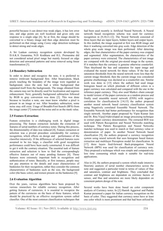 IJRET: International Journal of Research in Engineering and Technology eISSN: 2319-1163 | pISSN: 2321-7308
__________________________________________________________________________________________
Volume: 02 Issue: 11 | Nov-2013, Available @ http://www.ijret.org 224
powerful because it can detect true weak edges, it has low error
rate, and edge points are well localized and gives only one
response to a single edge [6]. So at first, the image should be
converted to a binary image and then edge detection must be
performed on that image using Canny edge detection technique
to detect strong and weak edges.
A Sri Lankan currency recognition system developed by
D.A.K.S. Gunaratna, N.D. Kodikara and H.L. Premaratne did
not considered actual pixel range but mainly focused on edge
detection and unwanted patterns and noise removal using linear
transformation [5].
2.4 Boundary Subtraction
In order to detect and recognize the note, it is preferred to
remove irrelevant background first. After binarization, black
pixels touching the boundary of the image were regarded as
background, since the note had a white background that
separated itself from the backgrounds. The image obtained from
the camera may not be directly used for localization and requires
enhancement. Next, generally background subtraction followed
by RGB to gray conversion was done [2]. This was done
because to localize a note, one must know whether a pixel is
present in an image or not. After boundary subtraction, some
noise may still exist. Usage of Breadth-First-Search (BFS) from
the image center [7] removed the noise and so as the mask value.
2.5 Feature Extraction:
Feature extraction is a challenging work in digital image
processing. The feature extraction includes the extraction of
features of serial numbers of currency notes. During this process,
the dimensionality of data was reduced [4]. Feature extraction or
selection was a pivotal procedure considerably for currency
recognition, which effects on design and performance of the
classifier intensively. If the differences of selected features were
assumed to be too large, a classifier with good recognition
performance could have been easily constructed. It was difficult
to get it with the contrary situation. The essential task of feature
extraction and selection is how to find the correspondingly
effective features out of many pending features [8]. Those
features were extremely important both in recognition and
authentication of notes. Basically, at first instance, people may
not pay attention to the details and exact characteristics of
banknotes for their recognition, rather they consider the common
characteristics of banknotes such as the size, the background
color (the basic color), and texture present on the banknotes [9].
2.6 Evaluation Algorithm
Over the years, various algorithms have been proposed by
various researchers for reliable currency recognition. After
getting features of currencies, it is essential to recognize the
pattern of the currencies on the basis of these features, which
should be practiced by an effective recognition system called
classifier. One of the most common classification techniques that
had been used recently is Artificial Neural Network. A Neural
network based recognition scheme was used for currency
recognition in [9,10,11,12]. The Neural Network consisted of
three layers that are input layers, hidden layers and output layers.
In this method, the image acquired at first was RGB image and
then it wasbeing converted into gray scale. Edge detection of the
whole gray scale image was then performed. After detecting
edges, the four characteristics of the paper currency was cropped
and segmented. After segmentation, the characteristics of the
paper currency were extracted. The characteristics of test image
are compared with the original pre-stored image in the system.
If it matches then the currency is genuine otherwise counterfeit.
Then theyfound the hue and saturation for input image and
evaluated the neural network for those values. If the hue and
saturation thresholds from the neural network were less than the
current image threshold, then the current image was considered
genuine elsetheimage was declared as a counterfeit one. Similar
work was done in [13] where the authors had used image
histogram based on which plenitude of different colors in a
paper currency was calculated and compared with the one in the
reference paper currency. They also used Markov chain concept
to model texture of the paper currencies as a random process and
finally used ensemble neural network (ENN) with negative
correlation for classification.In [14,15] the author proposed
another neural network based currency classification system
using Negatively correlated Ensemble Neural Network. The
Ensemble Network had better performance for recognition than
single network. Another paper proposed by Vipin Kumar Jain
and Dr. Ritu Vijay[16]developed an image processing technique
to extract paper currency denomination. The extracted ROI was
used with Pattern Recognition and Neural Networks matching
technique. The Pattern Recognition and Neural Networks
matcher technique was used to match or find currency value or
denomination of paper. In another Neural Network based
classification [9], the authors proposed a currency recognition
system using neural network that uses histogram based feature
extraction and multilayer Perceptron model for classification. In
[17] three layers feed-forward Back-propagation Neural
Network (BPN) was used for classification of currency note.
They proposed a technique which was simple and comparatively
less time consuming which made it suitable for real-time
applications.
Also in [8], the authors proposed a system which made intensive
Heuristic analysis of serial number characteristics across the
note and suggested a particular trend in terms of values of Hue
and saturation, contrast and brightness. They concluded that
contrast and brightness are dependent on extrinsic factors of
sensor, and Hue and saturation are more likely dependent on
consistent pattern design of the note.
Several works have been done based on color component
analysis of Currency notes. In [2] Hanish Aggarwal and Padam
Kumar presented a paper for Indian currency recognition on the
basis of color. They suggested that currency notes have at least
one color which is more prominent and that had been utilized by
 