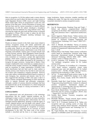 IJRET: International Journal of Research in Engineering and Technology eISSN: 2319-1163 | pISSN: 2321-7308
__________________________________________________________________________________________
Volume: 02 Issue: 11 | Nov-2013, Available @ http://www.ijret.org 225
them in recognition. In [18] the authors made a money detector
system which was used to detect the bank note using a system of
Light Dependent Resistor (LDR) sensors and Light Emitting
Diode (LED) lights which are programmed to sense the color
patterns of the bank notes. Texture information of currency note
had also been used by various researchers to classify different
denominations. In [19] the authors introduced a recognition
method for Mexican banknotes by using artificial vision. They
converted the image into gray-scale and then texture is extracted
and applied to Wiener Filter in order to reduce the dirt from
mistreated banknotes. Histogram matching techniques was
utilized by authors in [20].
3. DISCUSSION
Despite an intense research in this field, many issues related to
currency recognition system still remain unanswered and
provides researchers a vast field to explore in future, especially
in certain areas. Based on our study we found that Artificial
Neural Network based currency classification is one of the most
frequently used methods. Various types of neural network such
as Feed Forward, network, Back Propagation Neural Network,
Ensemble Neural Network. Also RBF network was utilized by
some researchers as it possesses a proper data approximation
property, which seems a good tool for rejecting unknown data
[21].There are various models developed by the researchers to
recognize the paper currencies. Among them is Markov Chain
concept is employed by many researchers as a random process to
model the texture of paper currencies [14]. GMMRF model was
used by researchers in image segmentation [22].RGB Color
based classification had also been used by many authors to
classify currency notes based on the fact that in each note,only
one of these color component is uniquely prominent. However
some other authors consideredclassification based on analysis of
color histogram, hue, saturation and intensity value by [13].
They suggested that advantage of HSV color space is that it is
closer to human conceptual understanding of colors and has the
ability to separate chromatic and achromatic components.
Although a number of currency detection techniques had been
developed till date yet the development of a robust background
model adaptive to changes in varying environments is still a
challenge.
CONCLUSIONS
New sophisticated tools and advancement in the technology
demonstrates that the visually impaired problems can be
challenged in today’s world. It is good to see many researchers
and scholars rapidly advancing their achievements into more
intelligent practical applications. Keeping in mind the agony of
visually impaired persons and old people with reduced vision
power, who often could not recognize the correct denominations,
a general processing framework for recognition of Currency
banknote recognition is presented as an overview of recent
developments in this field. The frame work of the existing
methods is described and the focus is on image acquisition,
image localization, feature extraction, template matching and
validating the output. We hope this survey provides a base for
researchers interested in currency recognition system.
REFERENCES
[1] Faiz M. Hasanuzzaman, Xiaodong Yang and YingLi ,”
Robust and effective component-based banknote
recognition for the blind”, IEEE Transactions on Systems,
Man, and Cybernetics--Part C: Applications and Reviews,
1-10.
[2] Hanish Aggarwal, Padam Kumar, “Indian currency note
denomination recognition in color images”, International
Journal on Advanced Computer Engineering and
Communication Technology Vol-1 Issue:1 :ISSN 2278 –
5140, 12-18
[3] Amol A. Shirsath, S.D Bharkad, “Survey of currency
recognition system using image processing”, International
Journal of Computational Engineering Research, Vol, 03,
Issue 7, 36-40
[4] Rubeena Mirza, Vinti Nanda,” Paper currency verification
system based on characteristic extraction using image
processing”, International Journal of Engineering and
Advanced Technology (IJEAT) ISSN: 2249 – 8958,
Volume-1, Issue-3, February 2012, 68-71
[5] D.A.K.S. Gunaratna, N.D. Kodikara, H.L. Premaratne,
“An intelligent recognition system for Sri Lankan
currency notes”.
[6] D. A. K. S. Gunaratna, N. D. Kodikara, H. L. Premaratne,
“ANN based currency recognition system using
compressed gray scale and application for Sri Lankan
Currency notes” – SLCRec, World Academy of Science,
Engineering and Technology 21 2008, 235-240.
[7] Xu Liu, “ A camera phone based currency reader for the
visually impaired”, ASSETS’08, October 13–15, 2008,
Halifax, Nova Scotia, Canada. ACM 978-1-59593-976-
0/08/10,
[8] Parminder Singh Reel, Gopal Krishan, Smarti Kotwal,
“Image processing based Heuristic Analysis for enhanced
currency recognition”, International Journal of
Advancements in Technology http://ijict.org/ ISSN 0976-
4860 Vol 2, No 1 (January 2011), 83-89.
[9] Rumi Ghosh, Rakesh Khare, “An elegant Neural Network
based draw near for currency recognition”, JECET; June
– August-2013; Vol.2.No.3, 876-882.
[10] Nurlaila Binti Haman, “Currency recognition and
converter system”.
[11] Rhushabh Bhandari, “Neural network based currency
recognition on an Android OS based mobile”.
[12] Velu C M, P. Vivekanad, Kashwan K R, “Indian coin
recognition and sum counting system of image data
mining using Artificial Neural Networks”, International
Journal of Advanced Science and Technology Vol. 31,
June, 2011, 67-80.
[13] Ms. Trupti Pathrabe, Mrs. Swapnili Karmore, “A novel
approach of embedded system for indian paper currency
 