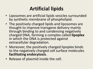 Artificial lipids
• Liposomes are artificial lipids vesicles surrounded
by synthetic membrane of phospholipid.
• The positively charged lipids and liposomes are
thought to improve transgene delivery mainly
through binding to and condensing negatively
charged DNA, forming a complex called lipoplex
in which the DNA is protected against
extracellular degradation.
• Moreover, the positively charged lipoplex binds
to the negatively charged cell surface molecules
facilitating endocytosis.
• Release of plasmid inside the cell.
 