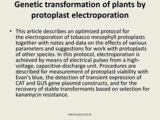 Genetic transformation of plants by
protoplast electroporation
• This article describes an optimized protocol for
the electroporation of tobacco mesophyll protoplasts
together with notes and data on the effects of various
parameters and suggestions for work with protoplasts
of other species. In this protocol, electroporation is
achieved by means of electrical pulses from a high-
voltage, capacitive-discharge unit. Procedures are
described for measurement of protoplast viability with
Evan's blue, the detection of transient expression of
CAT and GUS gene plasmid constructs, and for the
recovery of stable transformants based on selection for
kanamycin resistance.
1994 Oct;2(2):135-45.
 