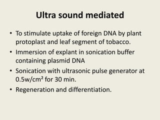 Ultra sound mediated
• To stimulate uptake of foreign DNA by plant
protoplast and leaf segment of tobacco.
• Immersion of explant in sonication buffer
containing plasmid DNA
• Sonication with ultrasonic pulse generator at
0.5w/cm² for 30 min.
• Regeneration and differentiation.
 