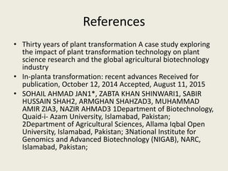 References
• Thirty years of plant transformation A case study exploring
the impact of plant transformation technology on plant
science research and the global agricultural biotechnology
industry
• In-planta transformation: recent advances Received for
publication, October 12, 2014 Accepted, August 11, 2015
• SOHAIL AHMAD JAN1*, ZABTA KHAN SHINWARI1, SABIR
HUSSAIN SHAH2, ARMGHAN SHAHZAD3, MUHAMMAD
AMIR ZIA3, NAZIR AHMAD3 1Department of Biotechnology,
Quaid-i- Azam University, Islamabad, Pakistan;
2Department of Agricultural Sciences, Allama Iqbal Open
University, Islamabad, Pakistan; 3National Institute for
Genomics and Advanced Biotechnology (NIGAB), NARC,
Islamabad, Pakistan;
 