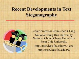 Recent Developments in Text
Steganography
Chair Professor Chin-Chen Chang
National Tsing Hua University
National Chung Cheng University
Feng Chia University
http://msn.iecs.fcu.edu.tw/~ccc
http://msn.iecs.fcu.edu.tw/
 