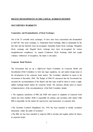 1
RECENT DEVELOPMENTS IN THE CAPITAL MARKETS DIVISION
SECURITIES MARKETS
Corporation and Demutualization of Stock Exchanges
Out of the 23 erstwhile stock exchanges, 18 have since been corporatized and demutualised
in 2007-08. One stock exchange, i.e. Hyderabad Stock Exchange, failed to demutualise by the
due date and has therefore been de-recognized. Saurashtra Kutch Stock exchange, Mangalore
Stock exchange and Magadh Stock exchange have been de-recognized for various
irregularities/non compliances. As regards Coimbatore Stock Exchange which had sought
voluntary withdrawal of recognition, the matter is sub-judice.
Corporate Bond Markets
The Government had set up a High-Level Expert Committee on Corporate Bonds and
Securitisation (Patil Committee) to look into legal, regulatory, tax and market design issues in
the development of the corporate bond market. The Committee submitted its report to the
Government in December, 2005. The Budget of 2006-07 announced that the Government has
accepted the recommendations of the Report and that steps would be taken to create a single,
unified exchange-traded market for corporate bonds. The measures already taken in respect
of implementation of the recommendations of the Patil Committee include:
 The regulatory jurisdiction of RBI and SEBI with respect to regulation of corporate bond
market has been clarified. SEBI is responsible for primary and secondary debt market while
RBI is responsible for the market for repo/reverse repo transactions in corporate debt.
 The Securities Contracts (Regulation) Act, 1956 has been amended to include securitized
instruments within the ambit of "securities".
 The RBI Act has been amended to empower RBI to develop and regulate market for Repos
in corporate bonds.
 