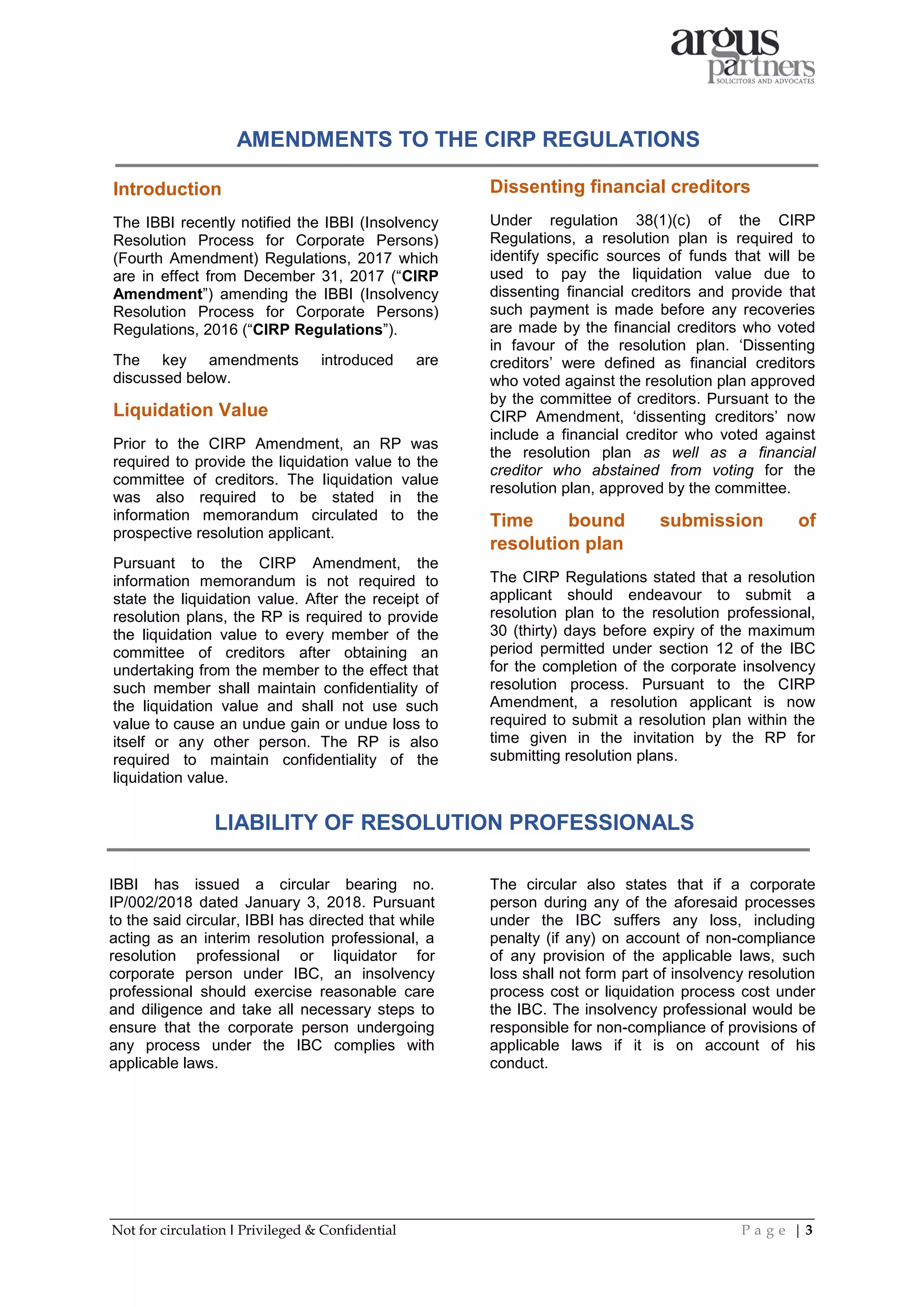 Not for circulation I Privileged & Confidential P a g e | 3
AMENDMENTS TO THE CIRP REGULATIONS
Introduction
The IBBI recently notified the IBBI (Insolvency
Resolution Process for Corporate Persons)
(Fourth Amendment) Regulations, 2017 which
are in effect from December 31, 2017 (“CIRP
Amendment”) amending the IBBI (Insolvency
Resolution Process for Corporate Persons)
Regulations, 2016 (“CIRP Regulations”).
The key amendments introduced are
discussed below.
Liquidation Value
Prior to the CIRP Amendment, an RP was
required to provide the liquidation value to the
committee of creditors. The liquidation value
was also required to be stated in the
information memorandum circulated to the
prospective resolution applicant.
Pursuant to the CIRP Amendment, the
information memorandum is not required to
state the liquidation value. After the receipt of
resolution plans, the RP is required to provide
the liquidation value to every member of the
committee of creditors after obtaining an
undertaking from the member to the effect that
such member shall maintain confidentiality of
the liquidation value and shall not use such
value to cause an undue gain or undue loss to
itself or any other person. The RP is also
required to maintain confidentiality of the
liquidation value.
Dissenting financial creditors
Under regulation 38(1)(c) of the CIRP
Regulations, a resolution plan is required to
identify specific sources of funds that will be
used to pay the liquidation value due to
dissenting financial creditors and provide that
such payment is made before any recoveries
are made by the financial creditors who voted
in favour of the resolution plan. ‘Dissenting
creditors’ were defined as financial creditors
who voted against the resolution plan approved
by the committee of creditors. Pursuant to the
CIRP Amendment, ‘dissenting creditors’ now
include a financial creditor who voted against
the resolution plan as well as a financial
creditor who abstained from voting for the
resolution plan, approved by the committee.
Time bound submission of
resolution plan
The CIRP Regulations stated that a resolution
applicant should endeavour to submit a
resolution plan to the resolution professional,
30 (thirty) days before expiry of the maximum
period permitted under section 12 of the IBC
for the completion of the corporate insolvency
resolution process. Pursuant to the CIRP
Amendment, a resolution applicant is now
required to submit a resolution plan within the
time given in the invitation by the RP for
submitting resolution plans.
LIABILITY OF RESOLUTION PROFESSIONALS
IBBI has issued a circular bearing no.
IP/002/2018 dated January 3, 2018. Pursuant
to the said circular, IBBI has directed that while
acting as an interim resolution professional, a
resolution professional or liquidator for
corporate person under IBC, an insolvency
professional should exercise reasonable care
and diligence and take all necessary steps to
ensure that the corporate person undergoing
any process under the IBC complies with
applicable laws.
The circular also states that if a corporate
person during any of the aforesaid processes
under the IBC suffers any loss, including
penalty (if any) on account of non-compliance
of any provision of the applicable laws, such
loss shall not form part of insolvency resolution
process cost or liquidation process cost under
the IBC. The insolvency professional would be
responsible for non-compliance of provisions of
applicable laws if it is on account of his
conduct.
 