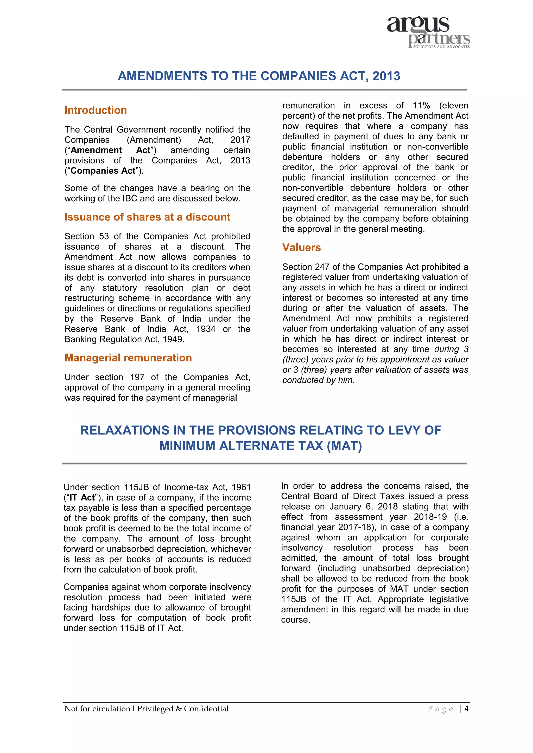 Not for circulation I Privileged & Confidential P a g e | 4
Introduction
The Central Government recently notified the
Companies (Amendment) Act, 2017
(“Amendment Act”) amending certain
provisions of the Companies Act, 2013
(“Companies Act”).
Some of the changes have a bearing on the
working of the IBC and are discussed below.
Issuance of shares at a discount
Section 53 of the Companies Act prohibited
issuance of shares at a discount. The
Amendment Act now allows companies to
issue shares at a discount to its creditors when
its debt is converted into shares in pursuance
of any statutory resolution plan or debt
restructuring scheme in accordance with any
guidelines or directions or regulations specified
by the Reserve Bank of India under the
Reserve Bank of India Act, 1934 or the
Banking Regulation Act, 1949.
Managerial remuneration
Under section 197 of the Companies Act,
approval of the company in a general meeting
was required for the payment of managerial
remuneration in excess of 11% (eleven
percent) of the net profits. The Amendment Act
now requires that where a company has
defaulted in payment of dues to any bank or
public financial institution or non-convertible
debenture holders or any other secured
creditor, the prior approval of the bank or
public financial institution concerned or the
non-convertible debenture holders or other
secured creditor, as the case may be, for such
payment of managerial remuneration should
be obtained by the company before obtaining
the approval in the general meeting.
Valuers
Section 247 of the Companies Act prohibited a
registered valuer from undertaking valuation of
any assets in which he has a direct or indirect
interest or becomes so interested at any time
during or after the valuation of assets. The
Amendment Act now prohibits a registered
valuer from undertaking valuation of any asset
in which he has direct or indirect interest or
becomes so interested at any time during 3
(three) years prior to his appointment as valuer
or 3 (three) years after valuation of assets was
conducted by him.
AMENDMENTS TO THE COMPANIES ACT, 2013
RELAXATIONS IN THE PROVISIONS RELATING TO LEVY OF
MINIMUM ALTERNATE TAX (MAT)
Under section 115JB of Income-tax Act, 1961
(“IT Act”), in case of a company, if the income
tax payable is less than a specified percentage
of the book profits of the company, then such
book profit is deemed to be the total income of
the company. The amount of loss brought
forward or unabsorbed depreciation, whichever
is less as per books of accounts is reduced
from the calculation of book profit.
Companies against whom corporate insolvency
resolution process had been initiated were
facing hardships due to allowance of brought
forward loss for computation of book profit
under section 115JB of IT Act.
In order to address the concerns raised, the
Central Board of Direct Taxes issued a press
release on January 6, 2018 stating that with
effect from assessment year 2018-19 (i.e.
financial year 2017-18), in case of a company
against whom an application for corporate
insolvency resolution process has been
admitted, the amount of total loss brought
forward (including unabsorbed depreciation)
shall be allowed to be reduced from the book
profit for the purposes of MAT under section
115JB of the IT Act. Appropriate legislative
amendment in this regard will be made in due
course.
 