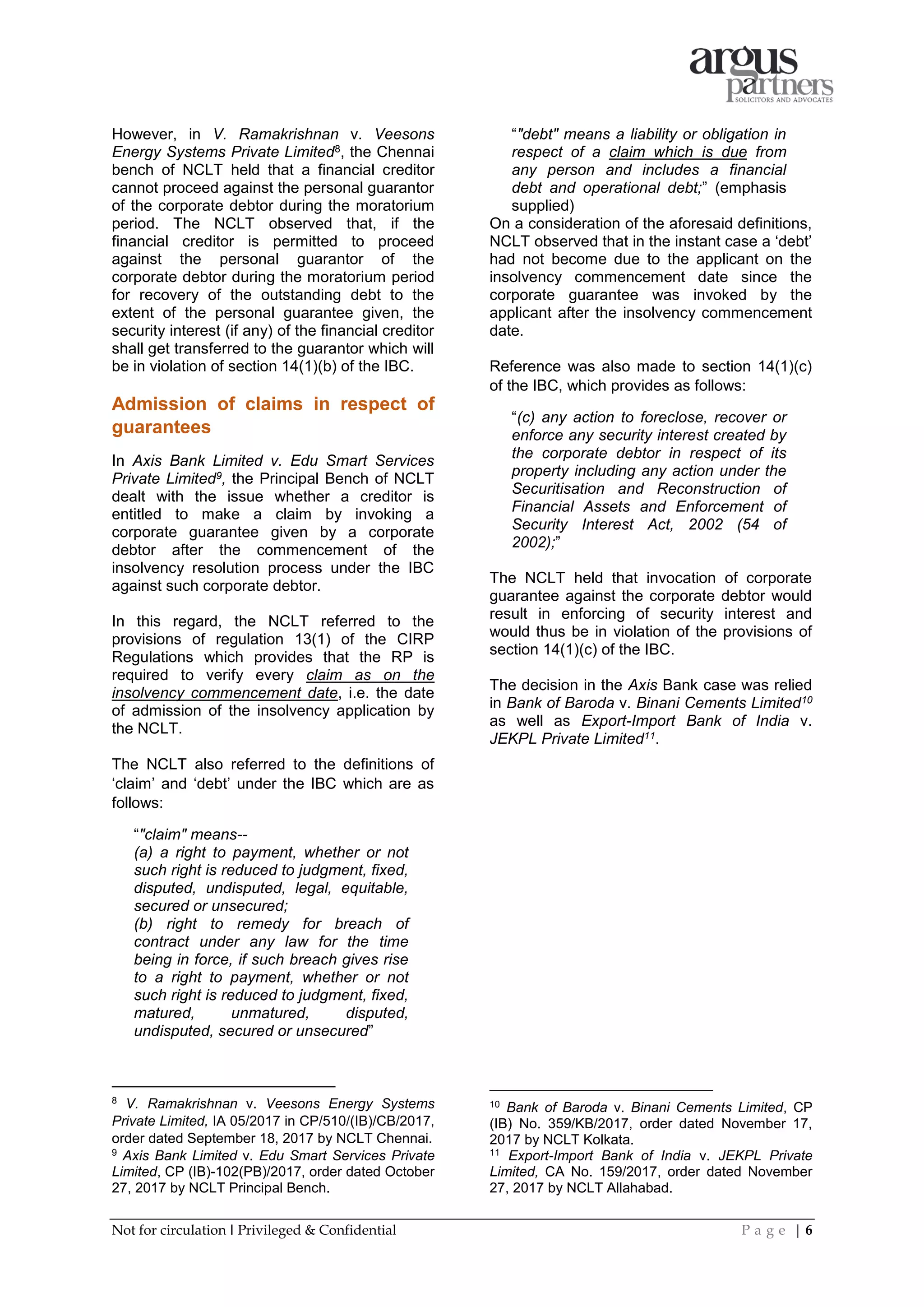 Not for circulation I Privileged & Confidential P a g e | 6
However, in V. Ramakrishnan v. Veesons
Energy Systems Private Limited8, the Chennai
bench of NCLT held that a financial creditor
cannot proceed against the personal guarantor
of the corporate debtor during the moratorium
period. The NCLT observed that, if the
financial creditor is permitted to proceed
against the personal guarantor of the
corporate debtor during the moratorium period
for recovery of the outstanding debt to the
extent of the personal guarantee given, the
security interest (if any) of the financial creditor
shall get transferred to the guarantor which will
be in violation of section 14(1)(b) of the IBC.
Admission of claims in respect of
guarantees
In Axis Bank Limited v. Edu Smart Services
Private Limited9, the Principal Bench of NCLT
dealt with the issue whether a creditor is
entitled to make a claim by invoking a
corporate guarantee given by a corporate
debtor after the commencement of the
insolvency resolution process under the IBC
against such corporate debtor.
In this regard, the NCLT referred to the
provisions of regulation 13(1) of the CIRP
Regulations which provides that the RP is
required to verify every claim as on the
insolvency commencement date, i.e. the date
of admission of the insolvency application by
the NCLT.
The NCLT also referred to the definitions of
‘claim’ and ‘debt’ under the IBC which are as
follows:
“"claim" means--
(a) a right to payment, whether or not
such right is reduced to judgment, fixed,
disputed, undisputed, legal, equitable,
secured or unsecured;
(b) right to remedy for breach of
contract under any law for the time
being in force, if such breach gives rise
to a right to payment, whether or not
such right is reduced to judgment, fixed,
matured, unmatured, disputed,
undisputed, secured or unsecured”
8
V. Ramakrishnan v. Veesons Energy Systems
Private Limited, IA 05/2017 in CP/510/(IB)/CB/2017,
order dated September 18, 2017 by NCLT Chennai.
9
Axis Bank Limited v. Edu Smart Services Private
Limited, CP (IB)-102(PB)/2017, order dated October
27, 2017 by NCLT Principal Bench.
“"debt" means a liability or obligation in
respect of a claim which is due from
any person and includes a financial
debt and operational debt;” (emphasis
supplied)
On a consideration of the aforesaid definitions,
NCLT observed that in the instant case a ‘debt’
had not become due to the applicant on the
insolvency commencement date since the
corporate guarantee was invoked by the
applicant after the insolvency commencement
date.
Reference was also made to section 14(1)(c)
of the IBC, which provides as follows:
“(c) any action to foreclose, recover or
enforce any security interest created by
the corporate debtor in respect of its
property including any action under the
Securitisation and Reconstruction of
Financial Assets and Enforcement of
Security Interest Act, 2002 (54 of
2002);”
The NCLT held that invocation of corporate
guarantee against the corporate debtor would
result in enforcing of security interest and
would thus be in violation of the provisions of
section 14(1)(c) of the IBC.
The decision in the Axis Bank case was relied
in Bank of Baroda v. Binani Cements Limited10
as well as Export-Import Bank of India v.
JEKPL Private Limited11.
10
Bank of Baroda v. Binani Cements Limited, CP
(IB) No. 359/KB/2017, order dated November 17,
2017 by NCLT Kolkata.
11
Export-Import Bank of India v. JEKPL Private
Limited, CA No. 159/2017, order dated November
27, 2017 by NCLT Allahabad.
 