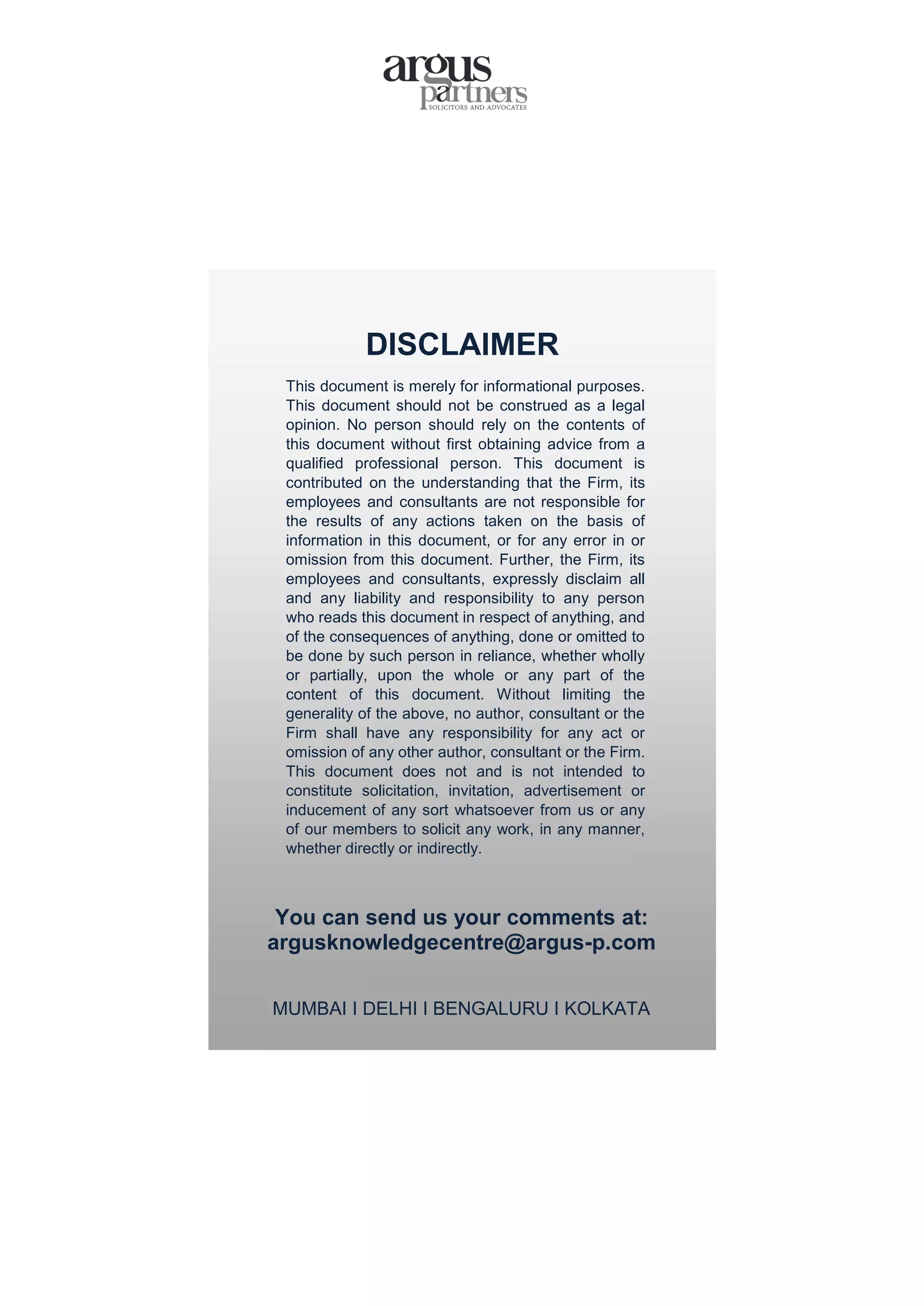 DISCLAIMER
This document is merely for informational purposes.
This document should not be construed as a legal
opinion. No person should rely on the contents of
this document without first obtaining advice from a
qualified professional person. This document is
contributed on the understanding that the Firm, its
employees and consultants are not responsible for
the results of any actions taken on the basis of
information in this document, or for any error in or
omission from this document. Further, the Firm, its
employees and consultants, expressly disclaim all
and any liability and responsibility to any person
who reads this document in respect of anything, and
of the consequences of anything, done or omitted to
be done by such person in reliance, whether wholly
or partially, upon the whole or any part of the
content of this document. Without limiting the
generality of the above, no author, consultant or the
Firm shall have any responsibility for any act or
omission of any other author, consultant or the Firm.
This document does not and is not intended to
constitute solicitation, invitation, advertisement or
inducement of any sort whatsoever from us or any
of our members to solicit any work, in any manner,
whether directly or indirectly.
You can send us your comments at:
argusknowledgecentre@argus-p.com
MUMBAI I DELHI I BENGALURU I KOLKATA
 
