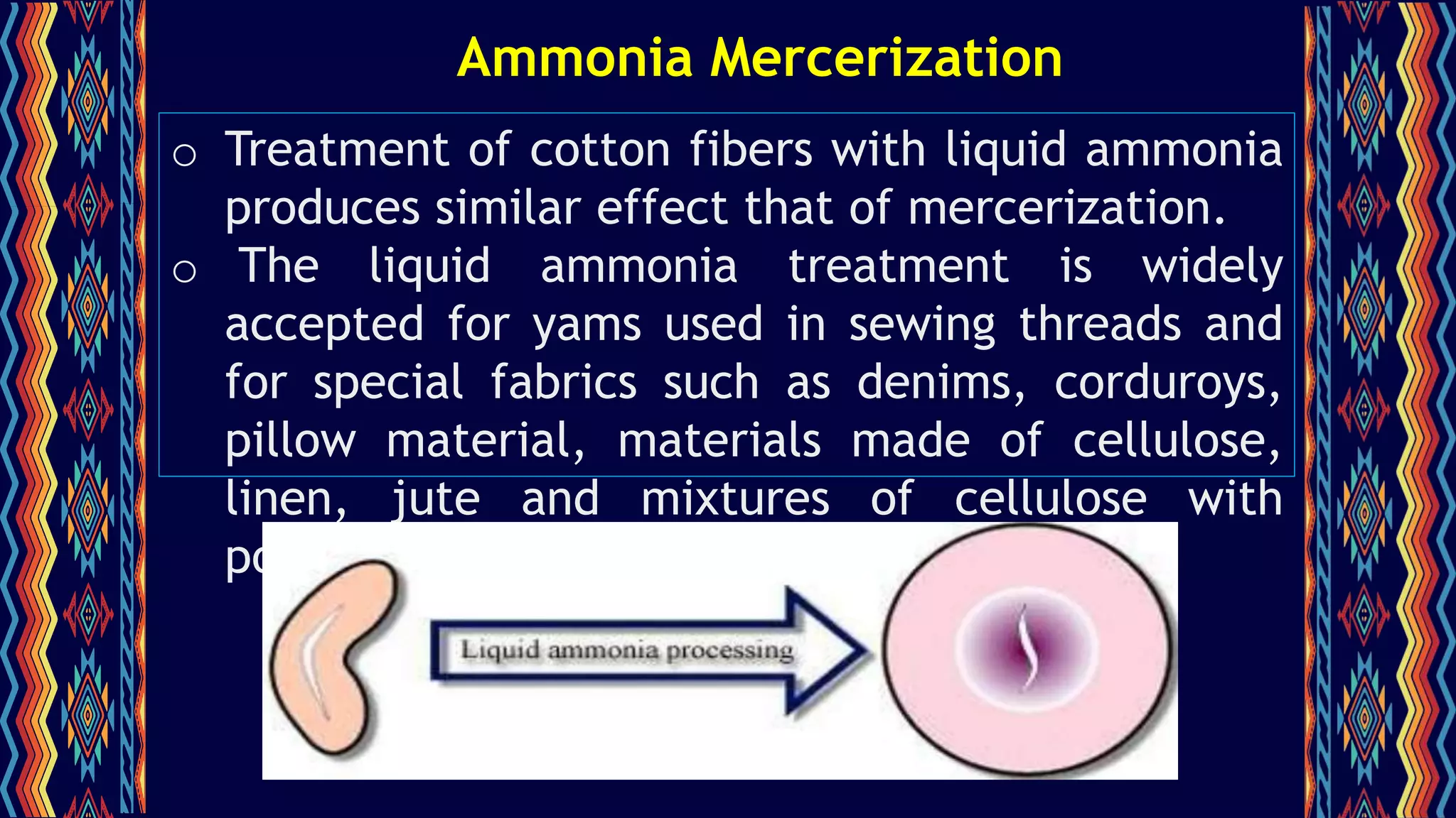 Ammonia Mercerization
o Treatment of cotton fibers with liquid ammonia
produces similar effect that of mercerization.
o The liquid ammonia treatment is widely
accepted for yams used in sewing threads and
for special fabrics such as denims, corduroys,
pillow material, materials made of cellulose,
linen, jute and mixtures of cellulose with
polyester or nylon.
 