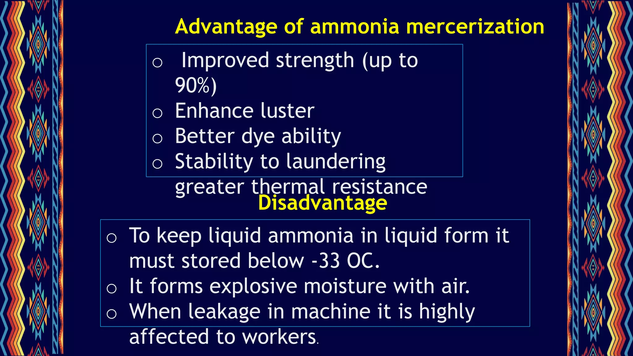 Advantage of ammonia mercerization
o Improved strength (up to
90%)
o Enhance luster
o Better dye ability
o Stability to laundering
greater thermal resistance
o To keep liquid ammonia in liquid form it
must stored below -33 OC.
o It forms explosive moisture with air.
o When leakage in machine it is highly
affected to workers.
Disadvantage
 