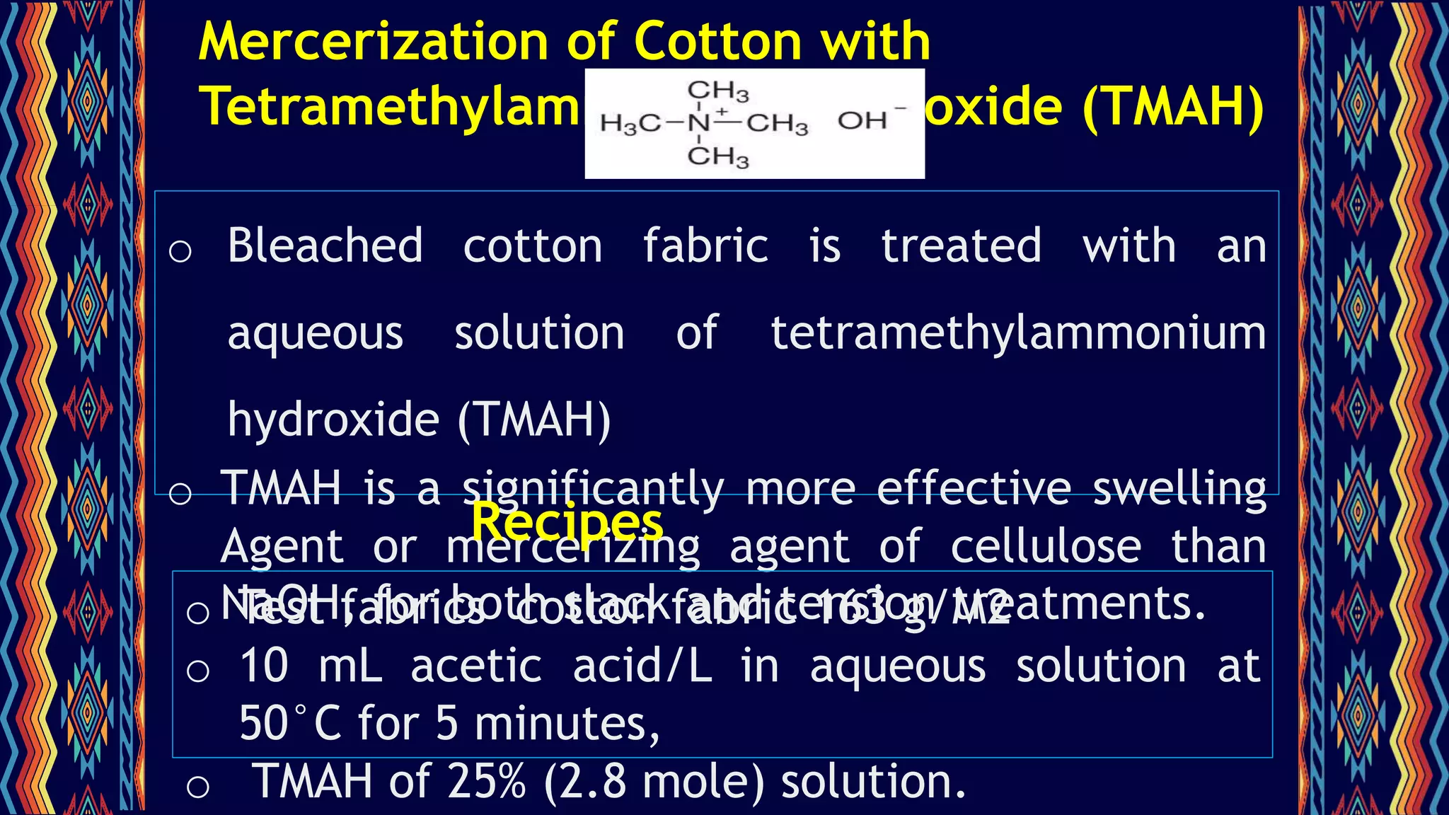 Mercerization of Cotton with
Tetramethylammonium Hydroxide (TMAH)
o Bleached cotton fabric is treated with an
aqueous solution of tetramethylammonium
hydroxide (TMAH)
o TMAH is a significantly more effective swelling
Agent or mercerizing agent of cellulose than
NaOH, for both slack and tension treatments.
o Test fabrics cotton fabric 163 g/M2
o 10 mL acetic acid/L in aqueous solution at
50°C for 5 minutes,
o TMAH of 25% (2.8 mole) solution.
Recipes
 