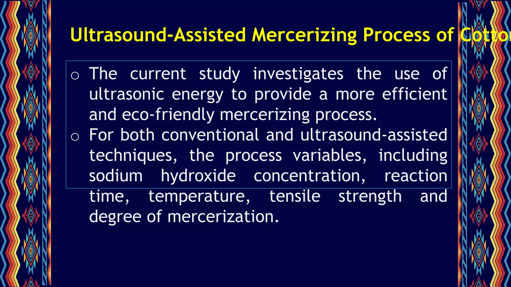 Ultrasound-Assisted Mercerizing Process of Cotton
o The current study investigates the use of
ultrasonic energy to provide a more efficient
and eco-friendly mercerizing process.
o For both conventional and ultrasound-assisted
techniques, the process variables, including
sodium hydroxide concentration, reaction
time, temperature, tensile strength and
degree of mercerization.
 