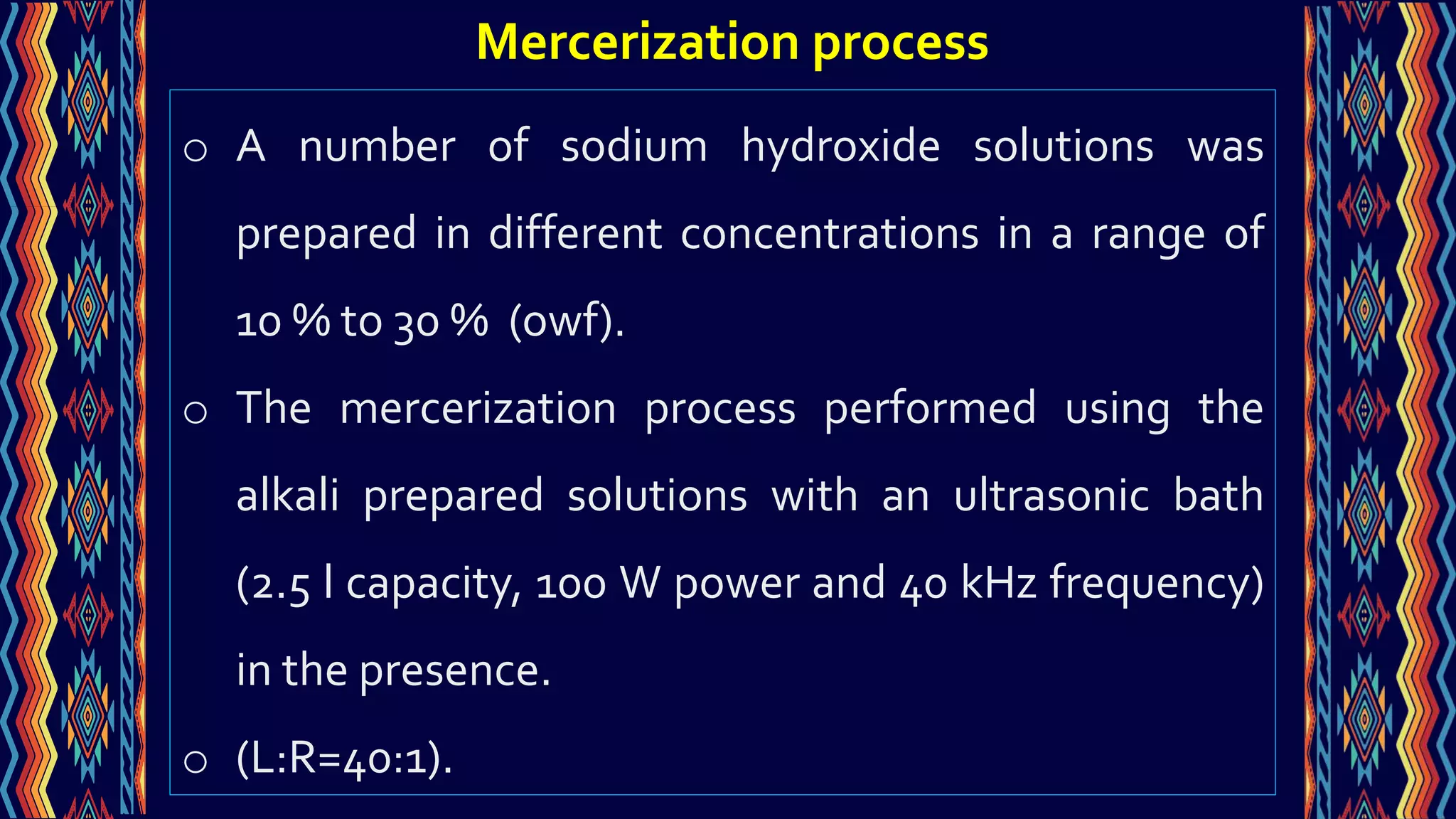 o A number of sodium hydroxide solutions was
prepared in different concentrations in a range of
10 % to 30 % (owf).
o The mercerization process performed using the
alkali prepared solutions with an ultrasonic bath
(2.5 l capacity, 100 W power and 40 kHz frequency)
in the presence.
o (L:R=40:1).
Mercerization process
 