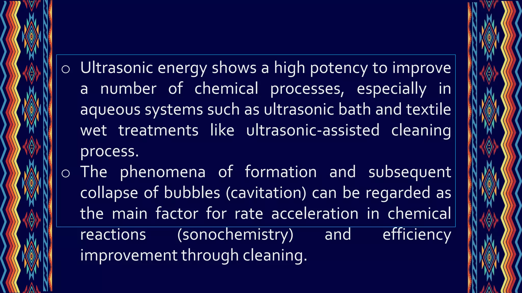 o Ultrasonic energy shows a high potency to improve
a number of chemical processes, especially in
aqueous systems such as ultrasonic bath and textile
wet treatments like ultrasonic-assisted cleaning
process.
o The phenomena of formation and subsequent
collapse of bubbles (cavitation) can be regarded as
the main factor for rate acceleration in chemical
reactions (sonochemistry) and efficiency
improvement through cleaning.
 