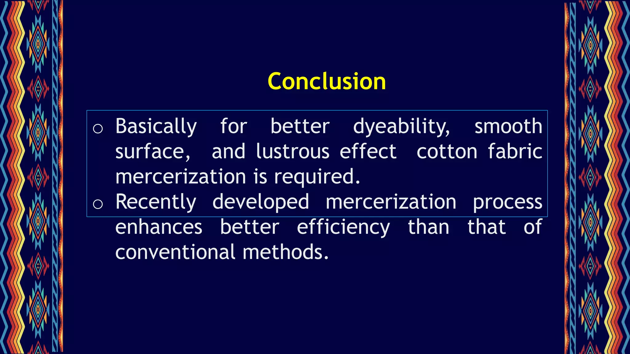 Conclusion
o Basically for better dyeability, smooth
surface, and lustrous effect cotton fabric
mercerization is required.
o Recently developed mercerization process
enhances better efficiency than that of
conventional methods.
 