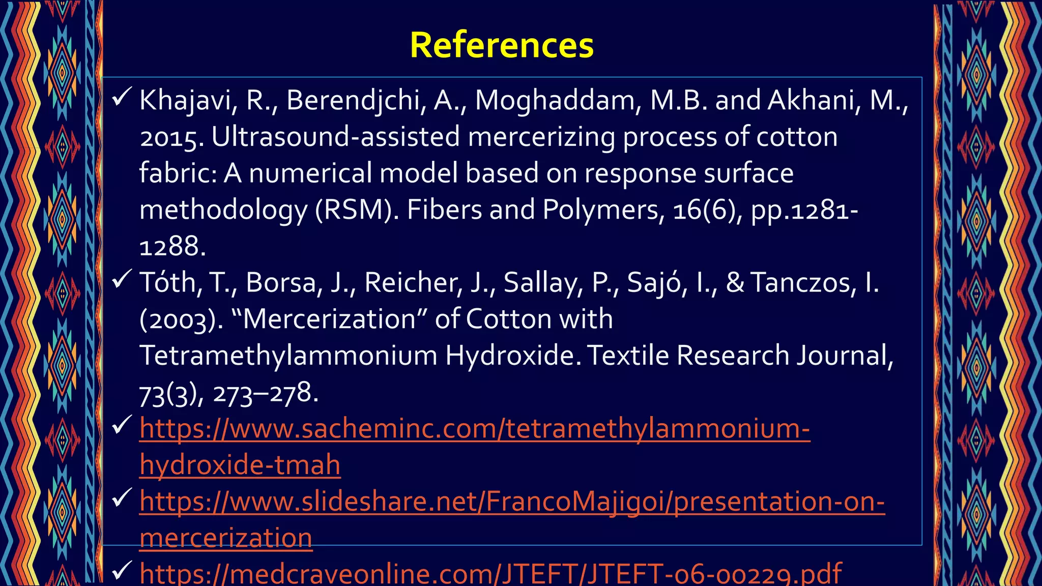  Khajavi, R., Berendjchi, A., Moghaddam, M.B. and Akhani, M.,
2015. Ultrasound-assisted mercerizing process of cotton
fabric: A numerical model based on response surface
methodology (RSM). Fibers and Polymers, 16(6), pp.1281-
1288.
 Tóth,T., Borsa, J., Reicher, J., Sallay, P., Sajó, I., &Tanczos, I.
(2003). “Mercerization” of Cotton with
Tetramethylammonium Hydroxide.Textile Research Journal,
73(3), 273–278.
 https://www.sacheminc.com/tetramethylammonium-
hydroxide-tmah
 https://www.slideshare.net/FrancoMajigoi/presentation-on-
mercerization
 https://medcraveonline.com/JTEFT/JTEFT-06-00229.pdf
References
 
