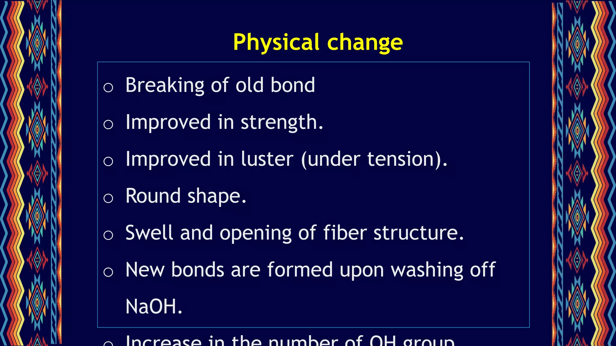 Physical change
o Breaking of old bond
o Improved in strength.
o Improved in luster (under tension).
o Round shape.
o Swell and opening of fiber structure.
o New bonds are formed upon washing off
NaOH.
 